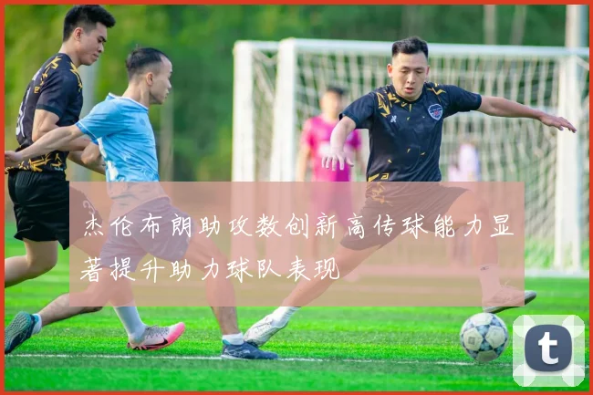 杰伦布朗助攻数创新高传球能力显著提升助力球队表现