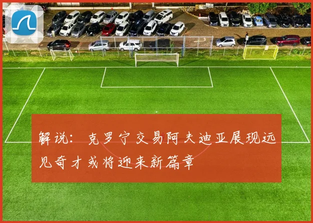 解说：克罗宁交易阿夫迪亚展现远见奇才或将迎来新篇章