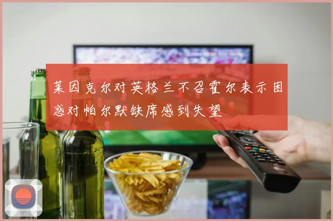 莱因克尔对英格兰不召霍尔表示困惑对帕尔默缺席感到失望