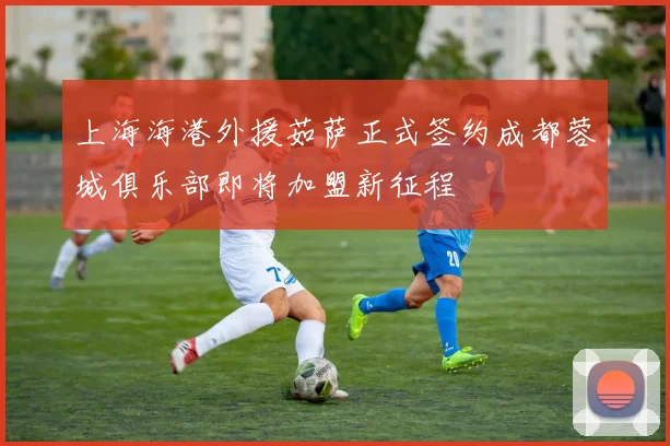 上海海港外援茹萨正式签约成都蓉城俱乐部即将加盟新征程