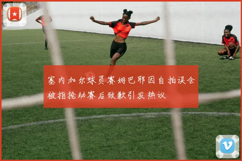 塞内加尔球员赛姆巴耶因自拍误会被指抢劫赛后致歉引发热议