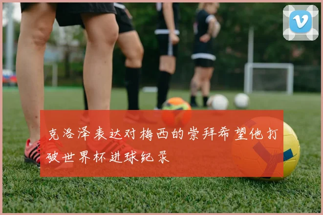 克洛泽表达对梅西的崇拜希望他打破世界杯进球纪录