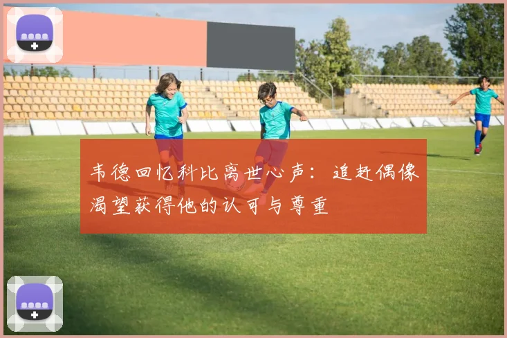 韦德回忆科比离世心声：追赶偶像渴望获得他的认可与尊重