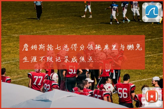 詹姆斯抢七总得分领跑库里与獭兔生涯不败记录成焦点