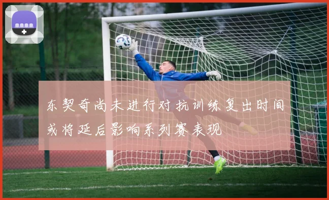东契奇尚未进行对抗训练复出时间或将延后影响系列赛表现