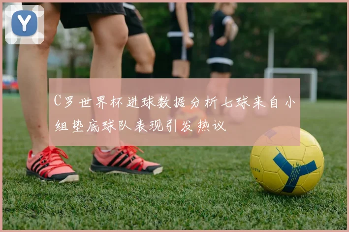 C罗世界杯进球数据分析七球来自小组垫底球队表现引发热议