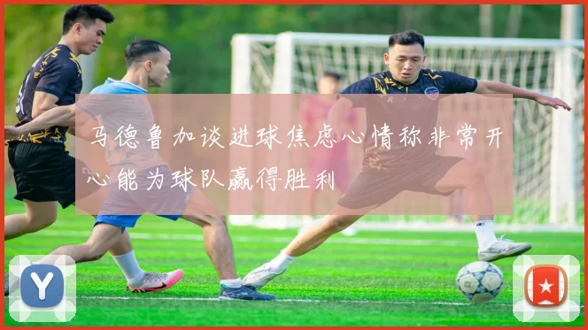 马德鲁加谈进球焦虑心情称非常开心能为球队赢得胜利