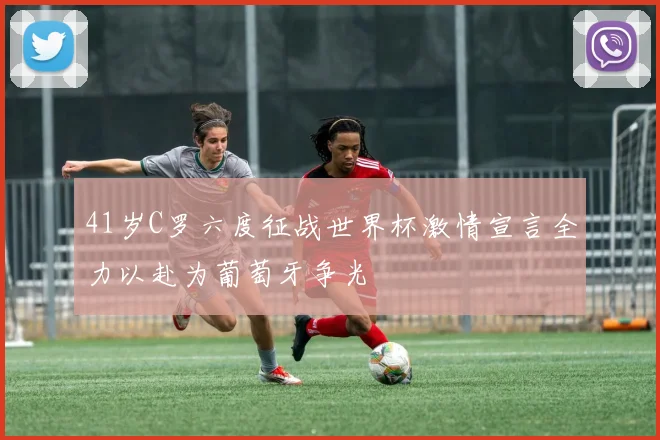 41岁C罗六度征战世界杯激情宣言全力以赴为葡萄牙争光