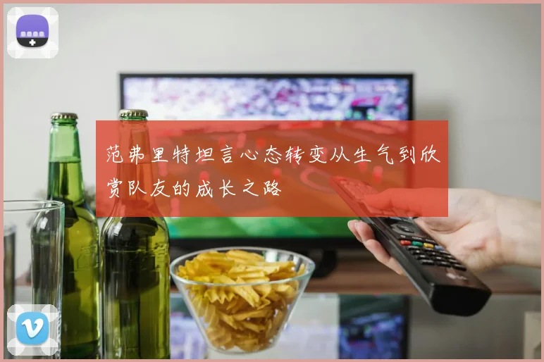 范弗里特坦言心态转变从生气到欣赏队友的成长之路