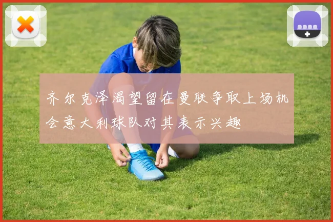 齐尔克泽渴望留在曼联争取上场机会意大利球队对其表示兴趣