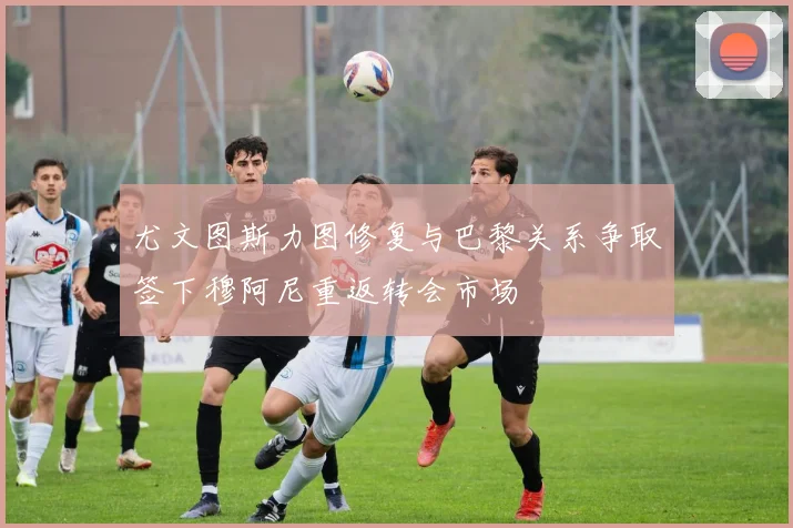 尤文图斯力图修复与巴黎关系争取签下穆阿尼重返转会市场