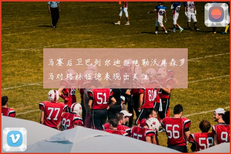 马赛后卫巴列尔迪拒绝勒沃库森罗马对格林伍德表现出关注