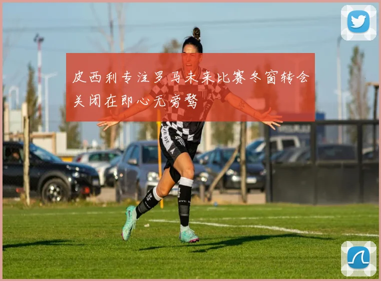 皮西利专注罗马未来比赛冬窗转会关闭在即心无旁骛