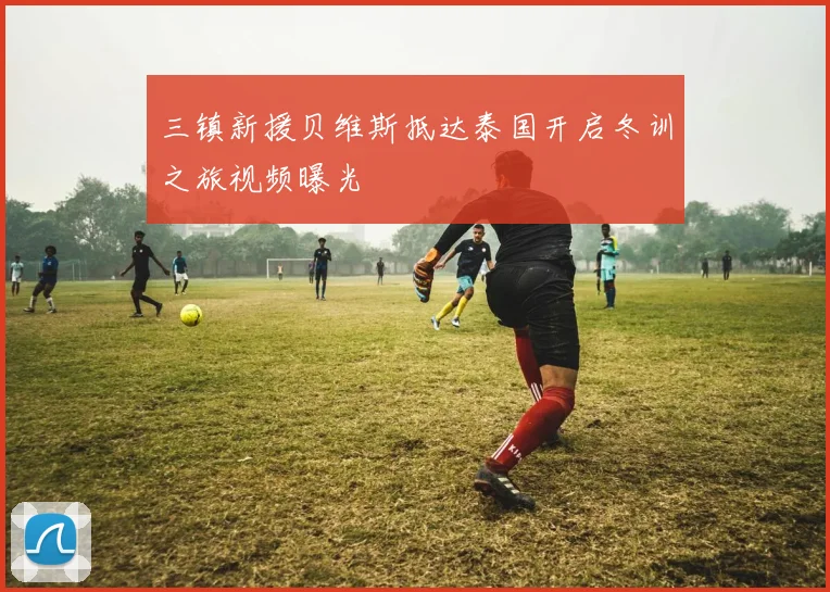 三镇新援贝维斯抵达泰国开启冬训之旅视频曝光
