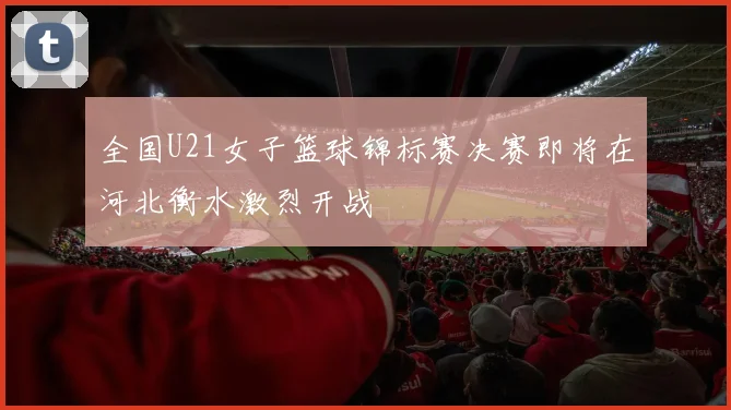 全国U21女子篮球锦标赛决赛即将在河北衡水激烈开战
