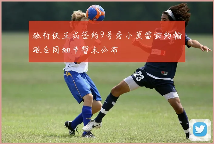 独行侠正式签约9号秀小莫雷兹约翰逊合同细节暂未公布