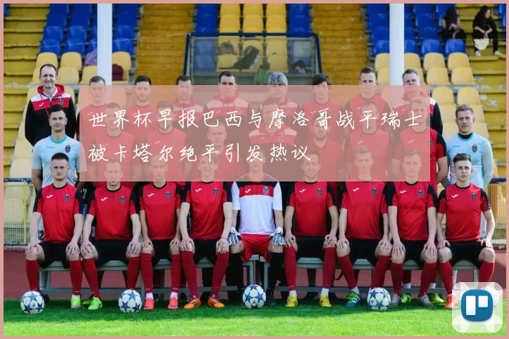 世界杯早报巴西与摩洛哥战平瑞士被卡塔尔绝平引发热议