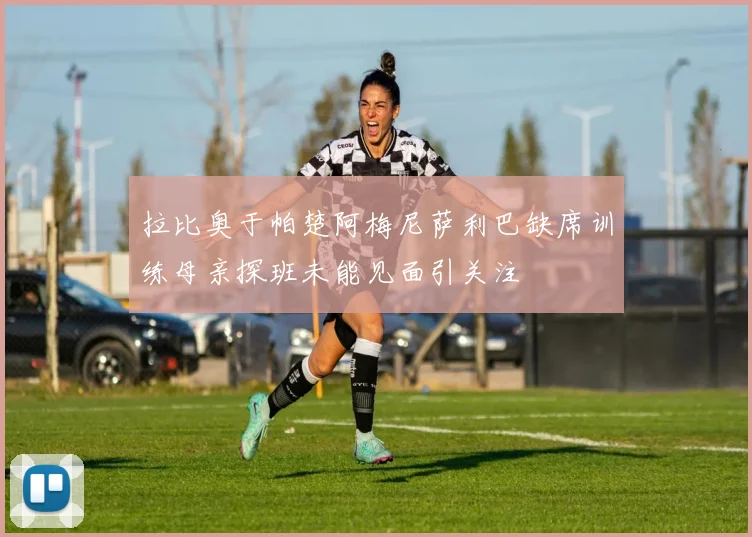 拉比奥于帕楚阿梅尼萨利巴缺席训练母亲探班未能见面引关注