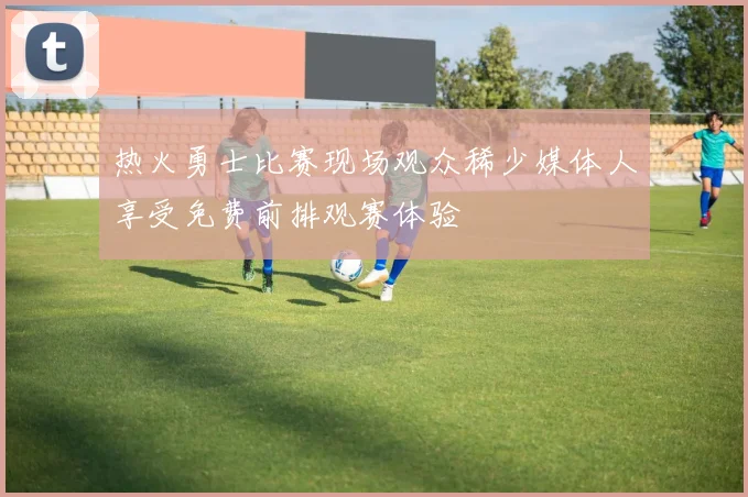 热火勇士比赛现场观众稀少媒体人享受免费前排观赛体验