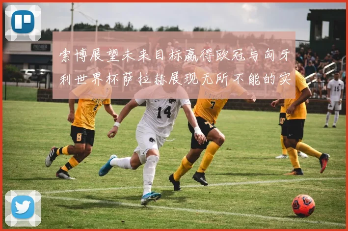 索博展望未来目标赢得欧冠与匈牙利世界杯萨拉赫展现无所不能的实力